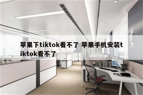 苹果下tiktok看不了 苹果手机安装tiktok看不了