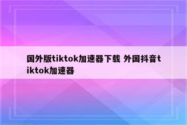 国外版tiktok加速器下载 外国抖音tiktok加速器