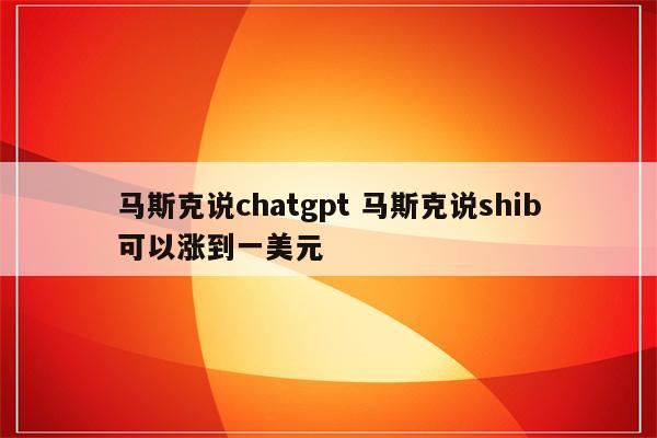 马斯克说chatgpt 马斯克说shib可以涨到一美元