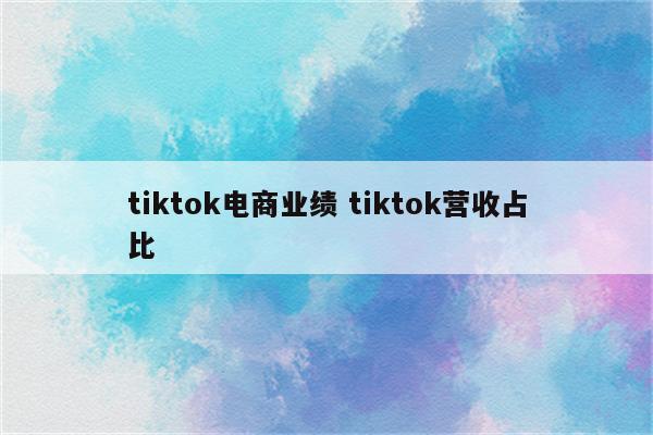 tiktok电商业绩 tiktok营收占比