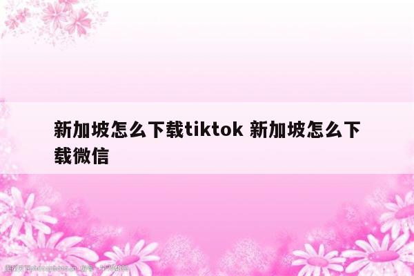 新加坡怎么下载tiktok 新加坡怎么下载微信