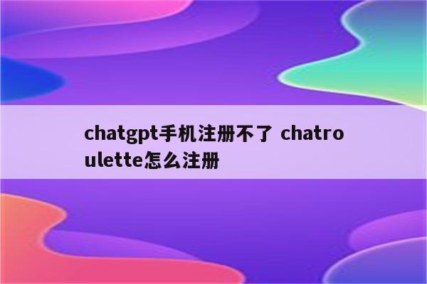 chatgpt手机注册不了 chatroulette怎么注册