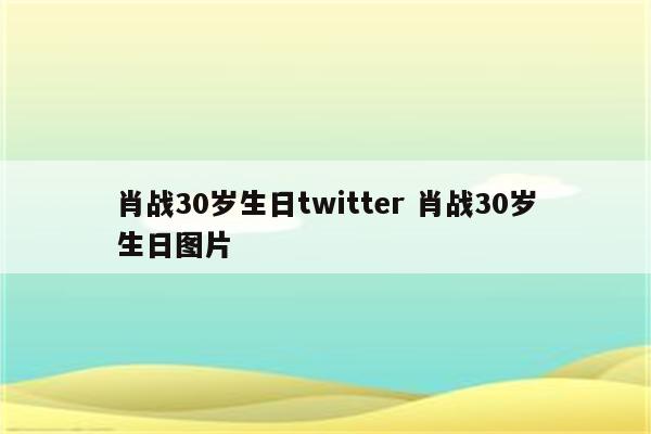 肖战30岁生日twitter 肖战30岁生日图片