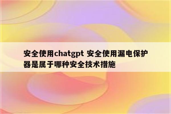 安全使用chatgpt 安全使用漏电保护器是属于哪种安全技术措施