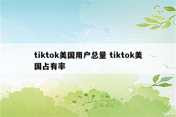 tiktok美国用户总量 tiktok美国占有率