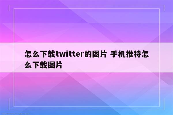 怎么下载twitter的图片 手机推特怎么下载图片