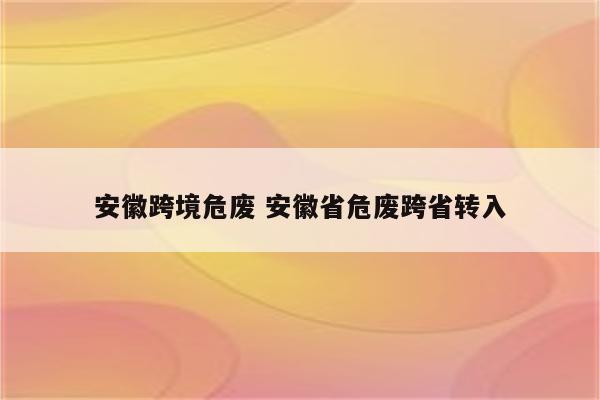 安徽跨境危废 安徽省危废跨省转入