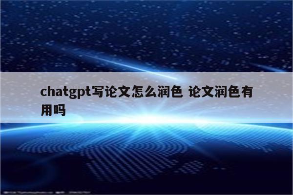 chatgpt写论文怎么润色 论文润色有用吗