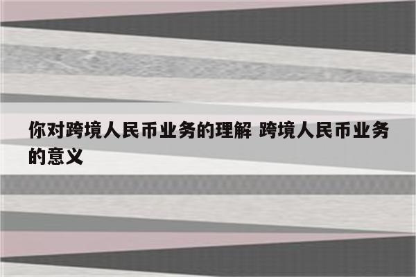 你对跨境人民币业务的理解 跨境人民币业务的意义