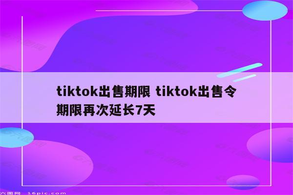 tiktok出售期限 tiktok出售令期限再次延长7天