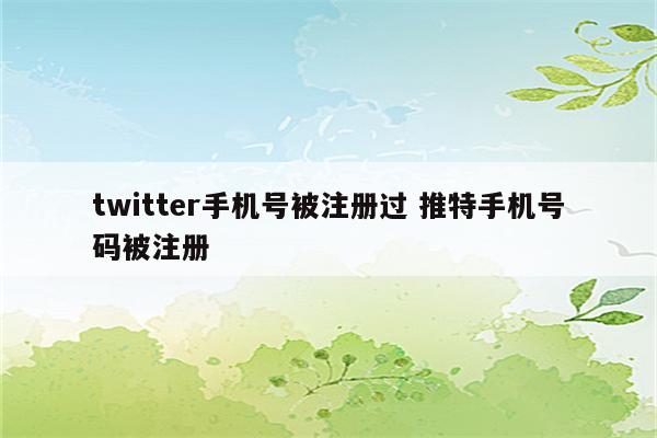 twitter手机号被注册过 推特手机号码被注册