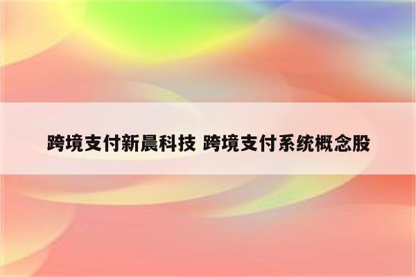 跨境支付新晨科技 跨境支付系统概念股