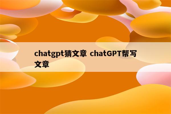 chatgpt猜文章 chatGPT帮写文章