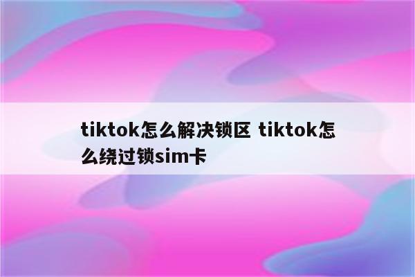 tiktok怎么解决锁区 tiktok怎么绕过锁sim卡