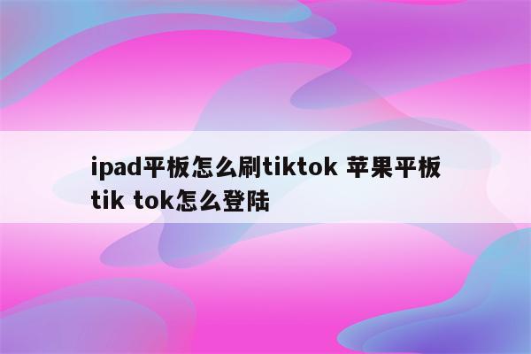 ipad平板怎么刷tiktok 苹果平板tik tok怎么登陆