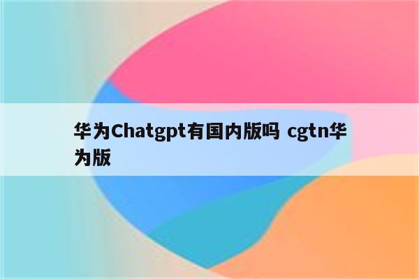 华为Chatgpt有国内版吗 cgtn华为版