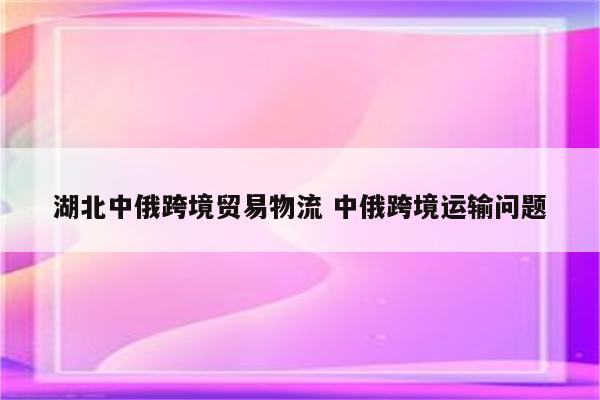 湖北中俄跨境贸易物流 中俄跨境运输问题