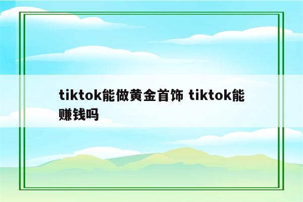 tiktok能做黄金首饰 tiktok能赚钱吗