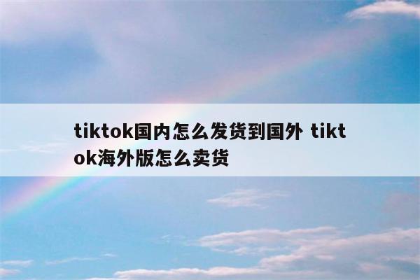 tiktok国内怎么发货到国外 tiktok海外版怎么卖货