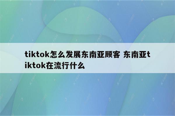 tiktok怎么发展东南亚顾客 东南亚tiktok在流行什么