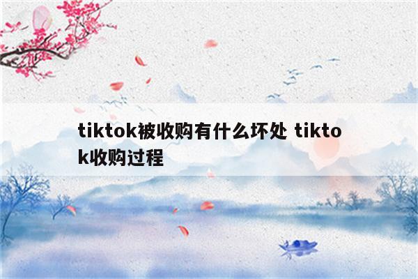 tiktok被收购有什么坏处 tiktok收购过程