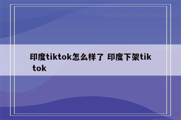 印度tiktok怎么样了 印度下架tik tok