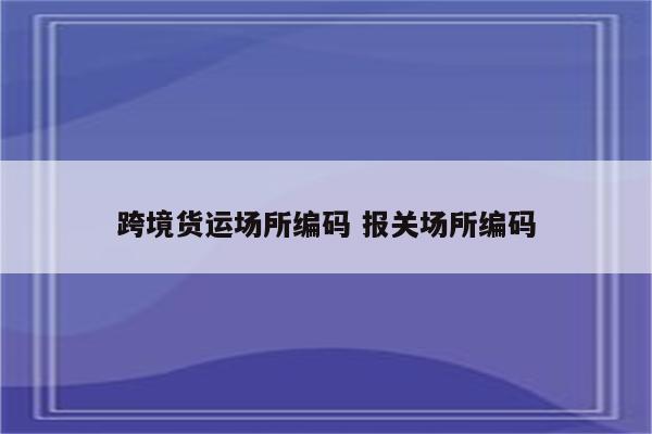 跨境货运场所编码 报关场所编码