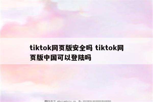 tiktok网页版安全吗 tiktok网页版中国可以登陆吗