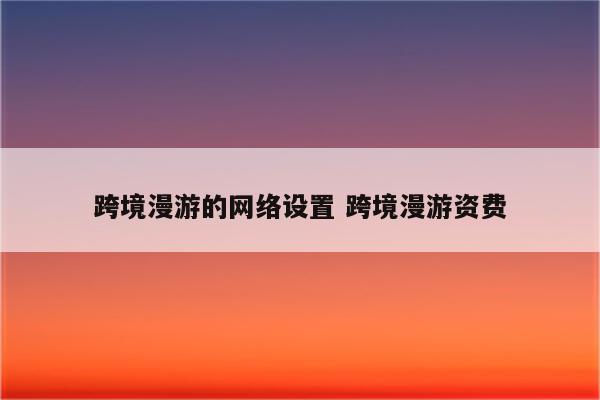 跨境漫游的网络设置 跨境漫游资费