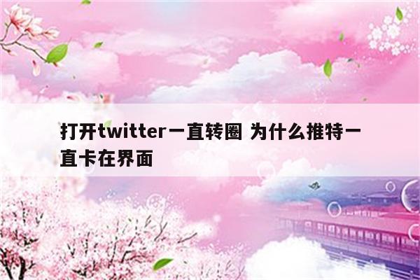 打开twitter一直转圈 为什么推特一直卡在界面