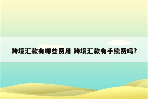 跨境汇款有哪些费用 跨境汇款有手续费吗?