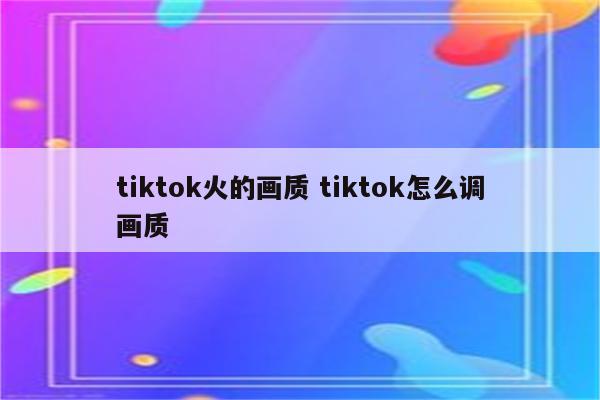 tiktok火的画质 tiktok怎么调画质