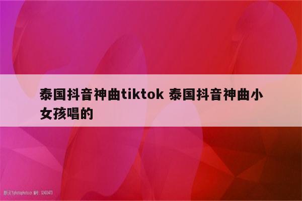 泰国抖音神曲tiktok 泰国抖音神曲小女孩唱的