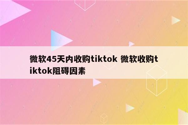 微软45天内收购tiktok 微软收购tiktok阻碍因素