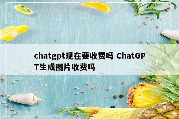 chatgpt现在要收费吗 ChatGPT生成图片收费吗