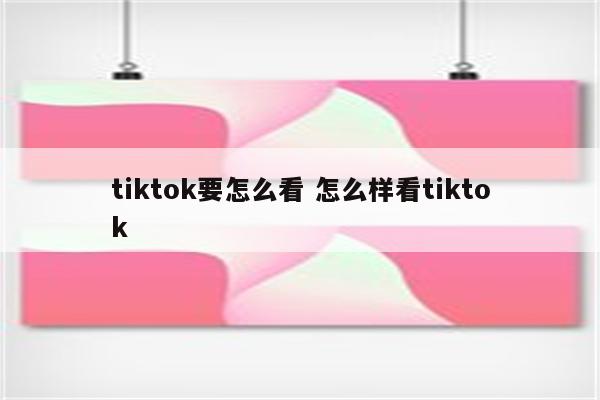 tiktok要怎么看 怎么样看tiktok