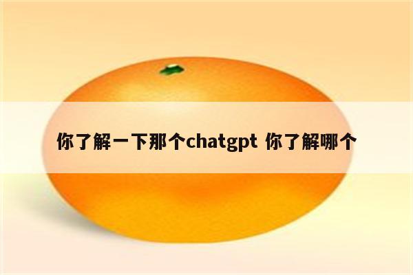 你了解一下那个chatgpt 你了解哪个