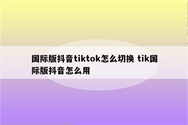 国际版抖音tiktok怎么切换 tik国际版抖音怎么用