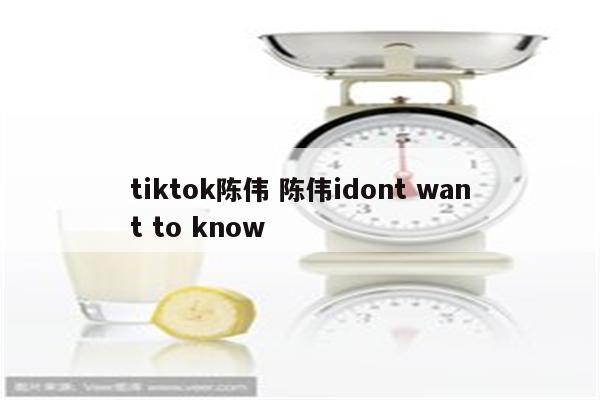 tiktok陈伟 陈伟idont want to know