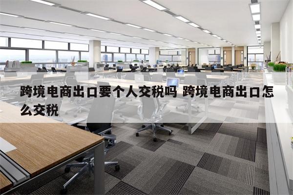 跨境电商出口要个人交税吗 跨境电商出口怎么交税