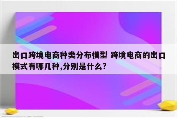 出口跨境电商种类分布模型 跨境电商的出口模式有哪几种,分别是什么?