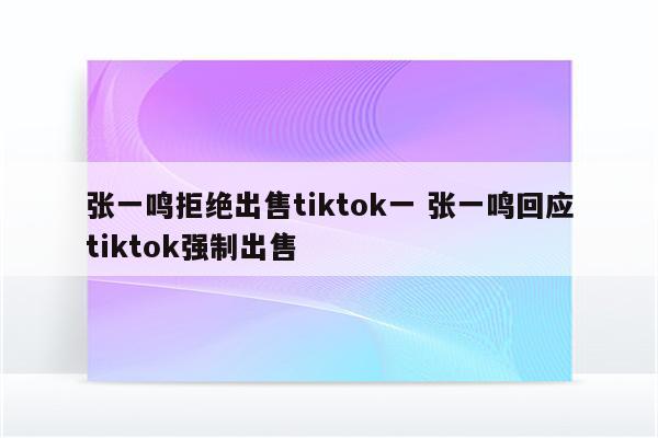 张一鸣拒绝出售tiktok一 张一鸣回应tiktok强制出售