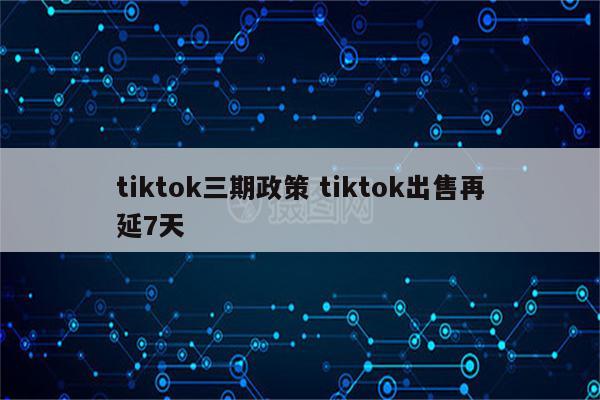 tiktok三期政策 tiktok出售再延7天