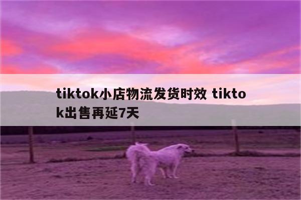 tiktok小店物流发货时效 tiktok出售再延7天