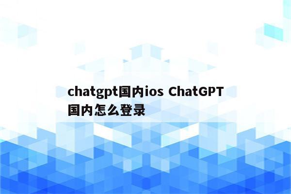 chatgpt国内ios ChatGPT国内怎么登录