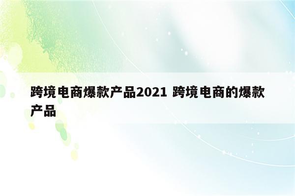 跨境电商爆款产品2021 跨境电商的爆款产品