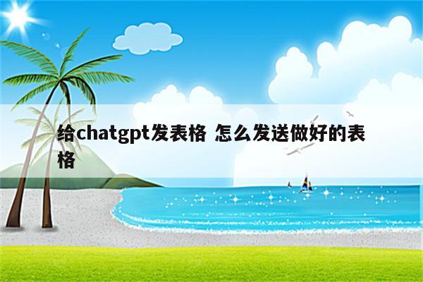 给chatgpt发表格 怎么发送做好的表格