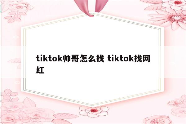 tiktok帅哥怎么找 tiktok找网红