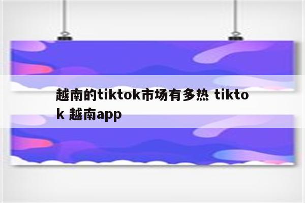 越南的tiktok市场有多热 tiktok 越南app