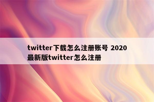 twitter下载怎么注册账号 2020最新版twitter怎么注册